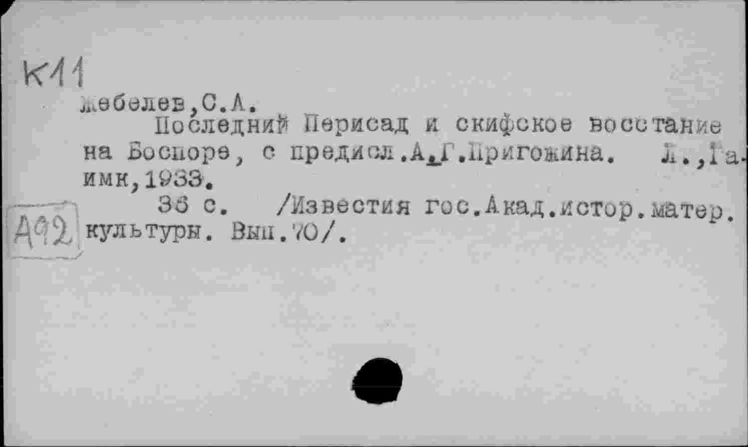 ﻿K4-I
побелев,О. А.
Последний Перисад и скифское воестампе на Bocuope, с предиол.AJ? .Пригожина.	л.,1а
имк,1933.
Зб с. /Известия гос.Акад.истор.^атер кз^льтуры. Выл.70/.